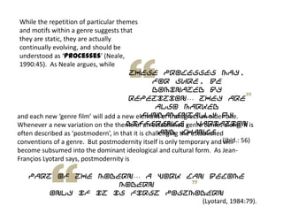 While the repetition of particular themes
and motifs within a genre suggests that
they are static, they are actually
continually evolving, and should be
understood as ‘processes’ (Neale,
1990:45). As Neale argues, while
these processes may,
for sure, be
dominated by
repetition… they are
also marked
fundamentally by
difference, variation
and change
(Ibid.: 56)
and each new ‘genre film’ will add a new element or transgress an older one.
Whenever a new variation on the theme of an established genre comes along, it is
often described as ‘postmodern’, in that it is challenging the established
conventions of a genre. But postmodernity itself is only temporary and will
become subsumed into the dominant ideological and cultural form. As Jean-
Françios Lyotard says, postmodernity is
part of the modern… a work can become
modern
only if it is first postmodern
(Lyotard, 1984:79).
 