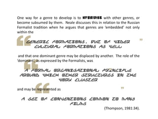 One way for a genre to develop is to hybridise with other genres, or
become subsumed by them. Neale discusses this in relation to the Russian
Formalist tradition when he argues that genres are ‘embedded’ not only
within the
generic formations, but of wider
cultural formations as well
and that one dominant genre may be displaced by another. The role of the
‘dominant’, as expressed by the Formalists, was
a formal organisational principle
around which other structures in the
work cluster
and may be represented as
a set of conventions common to many
films
(Thompson, 1981:34).
 