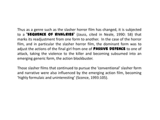 Thus as a genre such as the slasher horror film has changed, it is subjected
to a ‘sequence of rivalries’ (Jauss, cited in Neale, 1990: 58) that
marks its readjustment from one form to another. In the case of the horror
film, and in particular the slasher horror film, the dominant form was to
adjust the actions of the final girl from one of passive defence to one of
attack, taking the violence to the killer and becoming subsumed into an
emerging generic form, the action blockbuster.
Those slasher films that continued to pursue the ‘conventional’ slasher form
and narrative were also influenced by the emerging action film, becoming
‘highly formulaic and uninteresting’ (Sconce, 1993:105).
 