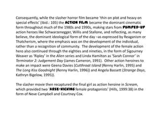 Consequently, while the slasher horror film became ‘thin on plot and heavy on
special effects’ (Ibid.: 105) the action film became the dominant cinematic
form throughout much of the 1980s and 1990s, making stars from pumped-up
action heroes like Schwarzenegger, Willis and Stallone, and reflecting, as many
believe, the dominant ideological form of the day –as expressed by Reaganism or
Thatcherism, where the emphasis was on the development of the individual,
rather than a recognition of community. The development of the female action
hero also continued through the eighties and nineties, in the form of Sigourney
Weaver as ‘Ripley’ in the Alien series and Linda Hamilton as ‘Sarah Connor’ in
Terminator 2: Judgement Day (James Cameron, 1991). Other action heroines to
make an impact were Geena Davies (Cutthroat Island (Renny Harlin, 1995) and
The Long Kiss Goodnight (Renny Harlin, 1996)) and Angela Bassett (Strange Days,
Kathryn Bigelow, 1995)).
The slasher movie then recaptured the final girl as action heroine in Scream,
which provided two ‘arse-kicking female protagonists’ (Hills, 1999:38) in the
form of Neve Campbell and Courtney Cox.
 