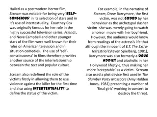 Hailed as a postmodern horror film,
Scream was notable for being very ‘self-
conscious’ in its selection of stars and in
it’s use of intertextuality. Courtney Cox
was originally famous for her role in the
highly successful television series, Friends,
and Neve Campbell and other younger
stars of the film were well known for their
roles on American television and in
situation comedies. The use of ‘self-
consciousness’ in films therefore provides
another source of the interrelationship
between the text and popular culture.
Scream also redefined the role of the
victims firstly in allowing them to use
violence against the killer for the first time
and also using intertextuality to
define the status of the victim.
For example, in the narrative of
Scream, Drew Barrymore, the first
victim, was not coded by her
behaviour as the archetypal slasher
victim -she was merely going to watch
a horror movie with her boyfriend.
However, the audience would know
from readings of the actress’s life that
although the innocent of E.T. The Extra-
Terrestrial (Steven Spielberg, 1981),
Barrymore was also formerly a drug
addict and alcoholic in her
Hollywood lifestyle, thus making her
more ‘acceptable’ as a victim. Scream
also used a plot device first used in The
Slumber Party Massacre (Amy Holden
Jones, 1982) presenting a number of
‘final girls’ working in concert to
destroy the threat.
 