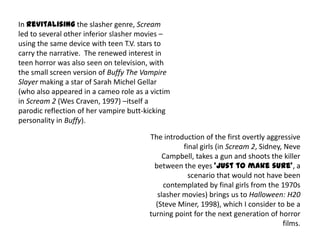 In revitalising the slasher genre, Scream
led to several other inferior slasher movies –
using the same device with teen T.V. stars to
carry the narrative. The renewed interest in
teen horror was also seen on television, with
the small screen version of Buffy The Vampire
Slayer making a star of Sarah Michel Gellar
(who also appeared in a cameo role as a victim
in Scream 2 (Wes Craven, 1997) –itself a
parodic reflection of her vampire butt-kicking
personality in Buffy).
The introduction of the first overtly aggressive
final girls (in Scream 2, Sidney, Neve
Campbell, takes a gun and shoots the killer
between the eyes ‘just to make sure’, a
scenario that would not have been
contemplated by final girls from the 1970s
slasher movies) brings us to Halloween: H20
(Steve Miner, 1998), which I consider to be a
turning point for the next generation of horror
films.
 