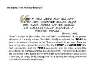 The Slasher Film And The ‘Final Girl’
Don't you know the rules?
There are certain rules that
one must abide by in order
to successfully survive a
horror movie…
(Scream, 1996)
Clover’s analysis of the slasher film and Dika’s consideration of the generic
elements of the early slasher films (Dika, 1987) established the ‘rules’ by
which the various characters in the films are allowed to perform. There are
two communities within the horror film, the family and authority (the
‘old’ community) and the young community and the killer, which Dika
described as an ingroup/outgroup division (ibid.: 92). The family and authority
are ineffective in the typical horror film, often denying the threat exists until it
is too late, or simply being unprepared for it, leaving the young community
isolated and forced to defend itself.
 