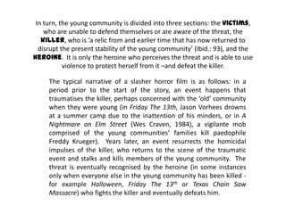 In turn, the young community is divided into three sections: the victims,
who are unable to defend themselves or are aware of the threat, the
killer, who is ‘a relic from and earlier time that has now returned to
disrupt the present stability of the young community’ (Ibid.: 93), and the
heroine. It is only the heroine who perceives the threat and is able to use
violence to protect herself from it –and defeat the killer.
The typical narrative of a slasher horror film is as follows: in a
period prior to the start of the story, an event happens that
traumatises the killer, perhaps concerned with the ‘old’ community
when they were young (in Friday The 13th, Jason Vorhees drowns
at a summer camp due to the inattention of his minders, or in A
Nightmare on Elm Street (Wes Craven, 1984), a vigilante mob
comprised of the young communities’ families kill paedophile
Freddy Krueger). Years later, an event resurrects the homicidal
impulses of the killer, who returns to the scene of the traumatic
event and stalks and kills members of the young community. The
threat is eventually recognised by the heroine (in some instances
only when everyone else in the young community has been killed -
for example Halloween, Friday The 13th or Texas Chain Saw
Massacre) who fights the killer and eventually defeats him.
 