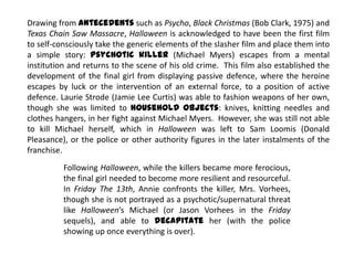 Drawing from antecedents such as Psycho, Black Christmas (Bob Clark, 1975) and
Texas Chain Saw Massacre, Halloween is acknowledged to have been the first film
to self-consciously take the generic elements of the slasher film and place them into
a simple story: psychotic killer (Michael Myers) escapes from a mental
institution and returns to the scene of his old crime. This film also established the
development of the final girl from displaying passive defence, where the heroine
escapes by luck or the intervention of an external force, to a position of active
defence. Laurie Strode (Jamie Lee Curtis) was able to fashion weapons of her own,
though she was limited to household objects: knives, knitting needles and
clothes hangers, in her fight against Michael Myers. However, she was still not able
to kill Michael herself, which in Halloween was left to Sam Loomis (Donald
Pleasance), or the police or other authority figures in the later instalments of the
franchise.
Following Halloween, while the killers became more ferocious,
the final girl needed to become more resilient and resourceful.
In Friday The 13th, Annie confronts the killer, Mrs. Vorhees,
though she is not portrayed as a psychotic/supernatural threat
like Halloween’s Michael (or Jason Vorhees in the Friday
sequels), and able to decapitate her (with the police
showing up once everything is over).
 
