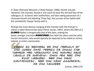 In Texas Chainsaw Massacre 2 (Tobe Hooper, 1986), Stretch actually
‘becomes’ the monster, forced in one scene to wear the skinned face of her
colleague L.G. to dance with Leatherface, and later taking possession of a
chainsaw herself and attacking ‘Chop Top’, the survivor of her battle with
the cannibalistic Sawyer family with it.
Perhaps the most obvious merging of the monster with the final girl is
shown in Alien Resurrection (Jean-Pierre Jeunet, 1997), where the DNA of a
cloned Ripley is merged with that of the alien, making her
faster, stronger and more monstrous than both the aliens and the other
human characters, who would typically be expected to be coded as victims.
Indeed, as Linton commented,
there is nothing in the formula of
the genre that points to these two
[Johner and Vriessas] the humans most
likely to survive; they are not the
best looking, nor the most
sympathetic, nor the most essential
to the mission
(Linton, 1999:177).
 