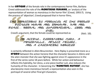 In her critique of the female role in the contemporary horror film, Barbara
Creed addressed the role of the monstrous feminine, an ‘analysis of the
representation of woman as monstrous in the horror film’ (Creed, 1993:7). Using
the process of ‘abjection’, Creed proposed that in horror films,
the monstrous is produced at the border
between human and inhuman, man and
beast… normal and supernatural, good and
evil
(Ibid.: 10).Creed’s argument, that the female could be represented as
an active, terrifying fury, a
powerfully, abject figure,
and a castrating monster
is certainly reflected in Alien:Resurrection. Here Ripley is presented more as a
hybrid between the action heroine that the character became in Aliens and
the alien monster that she was fighting against since it’s appearance in the
first of the series some 18 years before. While her action and behaviour
reflects this hybridity, her dress, a one-piece leather suit, also reduces the
humanity of the character. In becoming the ‘monsters mother’, she has
also become more monstrous herself, a representation also seen in the
portrayal of several other final girl characters.
 
