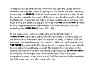 The representation of the young community has been the source of much
comment and criticism. While accepting that the victims are from the young
community, the gender of the victims have remained questionable. Clover
has insisted that while the gender of the victim may be either male or female
(in Halloween for example the victims are two couples and an unknown male
truck driver), the emphasis was given over to the fate of the female victim,
sharing longer screen time in their death than the male victim and their
extending their suffering (Clover, 1992: 33).
In one sequence in Halloween:H20, although the female victim is
terrorised and made to suffer, when her boyfriend is killed we only see
the aftermath of the murder –the discovery of his body. In Texas Chainsaw
Massacre: The Next Generation (Kim Henkel, 1995), the sole female victim is
tortured throughout the film, being locked in a freezer, hung from a hook,
beaten, set on fire and finally crushed! The major difference between the
victims and the heroine is that the victims are portrayed as transgressive
in some way –for example they are either sexually active or trespass
somewhere that puts them in the way of the killer, whereas the heroine does
not fulfil these roles –the killer chases after her.
 