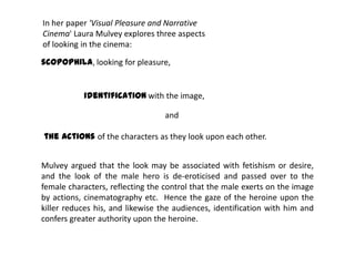 scopophila, looking for pleasure,
Mulvey argued that the look may be associated with fetishism or desire,
and the look of the male hero is de-eroticised and passed over to the
female characters, reflecting the control that the male exerts on the image
by actions, cinematography etc. Hence the gaze of the heroine upon the
killer reduces his, and likewise the audiences, identification with him and
confers greater authority upon the heroine.
In her paper 'Visual Pleasure and Narrative
Cinema' Laura Mulvey explores three aspects
of looking in the cinema:
identification with the image,
and
the actions of the characters as they look upon each other.
 