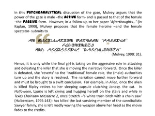 In this psychoanalytical discussion of the gaze, Mulvey argues that the
power of the gaze is male –the active form- and is passed to that of the female
–the passive form. However, in a follow-up to her paper ‘Afterthoughts…’ (in
Kaplan, 1990), Mulvey proposes that the female heroine –and the female
spectator- submits to
an oscillation between “passive”
femininity
and aggressive “masculinity”
(Mulvey, 1990: 31).
Hence, it is only while the final girl is taking on the aggressive role in attacking
and defeating the killer that she is moving the narrative forward. Once the killer
is defeated, she ‘reverts’ to the ‘traditional’ female role, the (male) authorities
turn up and the story is resolved. The narration cannot move further forward
and must be brought to a swift conclusion. For example, in Alien, once the alien
is killed Ripley retires to her sleeping capsule clutching Jonesy, the cat. In
Halloween, Laurie is left crying and hugging herself on the stairs and while in
Texas Chainsaw Massacre 2, once Stretch –‘a white trash bitch with a chain saw’
(Halberstam, 1995:143)- has killed the last surviving member of the cannibalistic
Sawyer family, she is left madly waving the weapon above her head as the movie
fades to the credits.
 