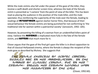 While the male victims also fall under the power of the gaze of the killer, they
receive a swift death and shorter screen time, whereas the look of the female
victim is presented as ‘I-camera’ from the point of view of the killer. This has been
read as placing the audience in the position of the male killer, and the male
spectator, thus reinforcing the superiority of the male over the female, leading to
readings of mysogyinism against slasher horror films, that because of their
sexual behaviour the female victims are being punished for not conforming to ‘the
traditional role for women within a patriarchal society’ (Jancovich, 1992: 105).
However, by presenting the killing of a woman from an unidentified killers point of
view, I believe the audience is implicated more fully in the fate of the female
victim, and suffers that much more for it.
Clover argues that the gaze of the final girl upon the killer is in direct opposition to
that of classical Hollywood cinema, where the female is always the recipient of the
male gaze as described by Mulvey. She suggests that
the female exercise of scopic control
results not in her annihilation, in the
manner of classic cinema, but in her
triumph; indeed her triumph depends upon
her assumption of the gaze
(Clover, 1992:60).
 