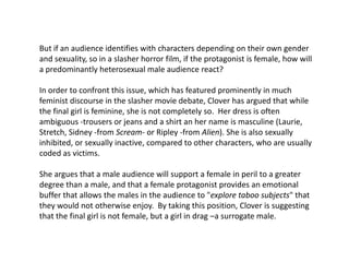 But if an audience identifies with characters depending on their own gender
and sexuality, so in a slasher horror film, if the protagonist is female, how will
a predominantly heterosexual male audience react?
In order to confront this issue, which has featured prominently in much
feminist discourse in the slasher movie debate, Clover has argued that while
the final girl is feminine, she is not completely so. Her dress is often
ambiguous -trousers or jeans and a shirt an her name is masculine (Laurie,
Stretch, Sidney -from Scream- or Ripley -from Alien). She is also sexually
inhibited, or sexually inactive, compared to other characters, who are usually
coded as victims.
She argues that a male audience will support a female in peril to a greater
degree than a male, and that a female protagonist provides an emotional
buffer that allows the males in the audience to "explore taboo subjects" that
they would not otherwise enjoy. By taking this position, Clover is suggesting
that the final girl is not female, but a girl in drag –a surrogate male.
 