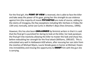 For the final girl, the point of view is reversed, she is able to face the killer
and take away the power of his gaze, giving her the strength to use violence
against him (the majority of movie psychotics are male of course, adding to
the claims of misogyny, the few exceptions including Mrs Vorhees in Friday the
13th and, ironically, Jamie Lee Curtis in Mother’s Boys (Yves Simoneu, 1994)).
However, this has also been challenged by feminist writers in that it is said
that the final girl is punished for daring to look at the killer, her look paralyses
the final girl into inactivity allowing the killer to master the look and chase her,
before redoubling her strength for the final attack (Williams, 1993:87). This is
articulated very well in Halloween:H20 where, after rescuing her son John from
the clutches of Michael Myers, Laurie Strode gazes in horror at Michael, frozen
into immobilitity and missing the opportunity to shoot him with the gun she
is carrying.
 