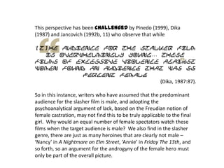 This perspective has been challenged by Pinedo (1999), Dika
(1987) and Jancovich (1992b, 11) who observe that while
[t]he audience for the stalker film
is overwhelmingly young… these
films of excessive violence against
women found an audience that was 55
percent female
(Dika, 1987:87).
So in this instance, writers who have assumed that the predominant
audience for the slasher film is male, and adopting the
psychoanalytical argument of lack, based on the Freudian notion of
female castration, may not find this to be truly applicable to the final
girl. Why would an equal number of female spectators watch these
films when the target audience is male? We also find in the slasher
genre, there are just as many heroines that are clearly not male –
‘Nancy’ in A Nightmare on Elm Street, ‘Annie’ in Friday The 13th, and
so forth, so an argument for the androgyny of the female hero must
only be part of the overall picture.
 