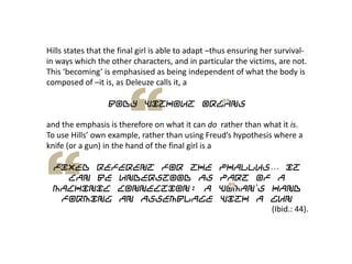 Hills states that the final girl is able to adapt –thus ensuring her survival-
in ways which the other characters, and in particular the victims, are not.
This ‘becoming’ is emphasised as being independent of what the body is
composed of –it is, as Deleuze calls it, a
Body Without Organs
and the emphasis is therefore on what it can do rather than what it is.
To use Hills’ own example, rather than using Freud’s hypothesis where a
knife (or a gun) in the hand of the final girl is a
fixed referent for the phallus… it
can be understood as part of a
machinic connection: a woman‟s hand
forming an assemblage with a gun
(Ibid.: 44).
 
