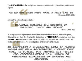 The distancing of the body from its composition to its capabilities, as Deleuze
argues
we do not even know what a body can do
(Deleuze, 1989:189),
allows the action heroine to be
imagined outside the notions of
„passive‟, „lack‟ and „other‟
(Hills, 1999: 45).
In using violence against the threat that has killed her friends and colleagues,
this not to say that the final girl is ‘imitating’ or ‘becoming’ a male but that she
is adapting herself to a new situation, one that ensures her own survival. As
Rodowick observes in his investigation of the work of Deleuze:
To establish a successful line of flight
means not only recognising a power that
must be evaded, but knowing its forces
and potentialities well enough to
formulate strategies of evasion and
creation
 