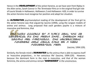 Hence in the development of the action heroine, as we have seen from Ripley in
the Alien series, Sarah Connor in The Terminator films or in the original final girl role
of Laurie Strode in Halloween, Halloween 2 and Halloween: H20, in order to survive
the action heroine must recognise her position and adapt her situation.
An alternative psychoanalytical reading of the development of the final girl to
the action heroine was that argued by Iaccino (1994), using the Jungian models of
anima and animus. Jung proposed that each genders psyche is a mixture of
masculine and feminine, that
the very essence of a man‟s soul was so
dominated by the anima that, through his
dreams and fantasies, the unconscious
feminine side could take on a more
personified form
(Iaccino, 1994:129).
Similarly, the female mind is dominated by the animus that is able to express itself
as ‘masculine projections… in her conscious life’ (Iaccino, 1994:129). However,
because the dominant form in the man is masculine, and that of the woman
feminine, the anima and animus remain ‘submerged’ in the unconscious.
 