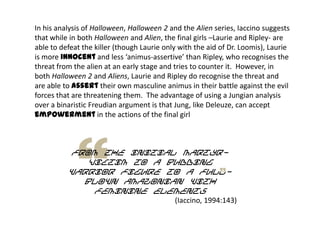 In his analysis of Halloween, Halloween 2 and the Alien series, Iaccino suggests
that while in both Halloween and Alien, the final girls –Laurie and Ripley- are
able to defeat the killer (though Laurie only with the aid of Dr. Loomis), Laurie
is more innocent and less ‘animus-assertive’ than Ripley, who recognises the
threat from the alien at an early stage and tries to counter it. However, in
both Halloween 2 and Aliens, Laurie and Ripley do recognise the threat and
are able to assert their own masculine animus in their battle against the evil
forces that are threatening them. The advantage of using a Jungian analysis
over a binaristic Freudian argument is that Jung, like Deleuze, can accept
empowerment in the actions of the final girl
from the initial martyr-
victim to a budding
warrior figure to a full-
blown Amazonian with
feminine elements
(Iaccino, 1994:143)
 