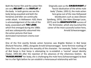 Both the horror film and the action film
are very reliant on the display of
the body. In both genres we see the
body being assaulted and both the
hero(ine) and killer are continually
under attack. In Halloween: H20, there
is acknowledgement of the role of the
body, associated with the look,
which first emerged during the 1980s
and was subsequently subsumed into
the action pictures that have
dominated mainstream cinema ever
since.
Originally seen as the embodiment of
‘fascist idealisation of the white male
body’ (Tasker, 1993:1), the male action
hero grew out of the new Hollywood
blockbusters such as Jaws (Steven
Spielberg, 1975), Star Wars (George Lucas,
1977) and the unanticipated success of
The Terminator, which also launched the
career of the most successful action hero,
Arnold Schwarzenegger.
One of the first overtly female action heroines was Brigitte Nielsen in Red Sonja
(Richard Fleischer, 1985), alongside Arnold Schwarzenegger. Some feminist readings of
these films are to explore the sexuality of the character. For example, Tasker’s reading
of Red Sonja is that Sonja is attempting to re-establish a ‘normal’ sexual identity
(Tasker, 1993:30) after the rejection of the advances of the villainness Gedren. By
‘masculinising’ her body, she is challenging the male hero (Schwarzenegger) to beat
her in a fair fight before he can establish a heterosexual relationship with her.
 