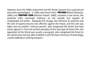However, from the 1960s onward the horrific threat, became less supernatural
and more psychological. In 1960, two horror films, Psycho (Alfred Hitchcock,
1960) and Peeping Tom (Michael Powell, 1960), unveiled a new terror, the
psychotic killer, seemingly ‘ordinary’ on the outside, but capable of
unspeakable evil within. Alongside this change, the influence of authority and
the role of experts became less effective against the threat, and this role was
taken over by another ‘ordinary person’, who recognised the threat and took
action against it. From the earliest examples of this new type of horror film, the
opposition to the threat was usually a young girl, who recognised the threat to
the community and was able to defeat it with the bare minimum of technology,
usually stabbing or slashing weapons.
 