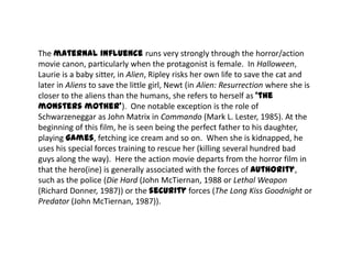 The maternal influence runs very strongly through the horror/action
movie canon, particularly when the protagonist is female. In Halloween,
Laurie is a baby sitter, in Alien, Ripley risks her own life to save the cat and
later in Aliens to save the little girl, Newt (in Alien: Resurrection where she is
closer to the aliens than the humans, she refers to herself as ‘the
monsters mother’). One notable exception is the role of
Schwarzeneggar as John Matrix in Commando (Mark L. Lester, 1985). At the
beginning of this film, he is seen being the perfect father to his daughter,
playing games, fetching ice cream and so on. When she is kidnapped, he
uses his special forces training to rescue her (killing several hundred bad
guys along the way). Here the action movie departs from the horror film in
that the hero(ine) is generally associated with the forces of authority,
such as the police (Die Hard (John McTiernan, 1988 or Lethal Weapon
(Richard Donner, 1987)) or the security forces (The Long Kiss Goodnight or
Predator (John McTiernan, 1987)).
 
