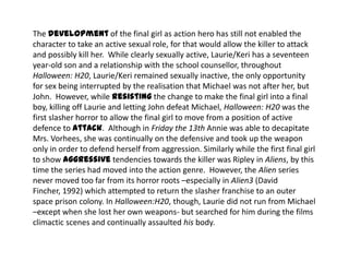 The development of the final girl as action hero has still not enabled the
character to take an active sexual role, for that would allow the killer to attack
and possibly kill her. While clearly sexually active, Laurie/Keri has a seventeen
year-old son and a relationship with the school counsellor, throughout
Halloween: H20, Laurie/Keri remained sexually inactive, the only opportunity
for sex being interrupted by the realisation that Michael was not after her, but
John. However, while resisting the change to make the final girl into a final
boy, killing off Laurie and letting John defeat Michael, Halloween: H20 was the
first slasher horror to allow the final girl to move from a position of active
defence to attack. Although in Friday the 13th Annie was able to decapitate
Mrs. Vorhees, she was continually on the defensive and took up the weapon
only in order to defend herself from aggression. Similarly while the first final girl
to show aggressive tendencies towards the killer was Ripley in Aliens, by this
time the series had moved into the action genre. However, the Alien series
never moved too far from its horror roots –especially in Alien3 (David
Fincher, 1992) which attempted to return the slasher franchise to an outer
space prison colony. In Halloween:H20, though, Laurie did not run from Michael
–except when she lost her own weapons- but searched for him during the films
climactic scenes and continually assaulted his body.
 