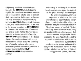 Employing a mature action heroine
brought the genre full circle back to
Psycho, for the characters in Psycho were
not teenagers but adults, able to control
their own destiny. References to Psycho
are very prevalent in Halloween:H20,
from the casting of Janet Leigh (Marion
Crane, the first slasher victim) in the role
of the school secretary to references
to showers, the appearance of Marion’s
car, and so forth. While this may be an
attempt to distance the film from the
‘teenie-pic’ connotations of the 1980s
slasher film and position the film on a
more serious critical level, the knowing
use of popular cultural references,
particularly in the horror film, connote a
further element of the self-
consciousness that these films
portray.
The display of the body of the action
heroine raises once again the subject
of the gaze. Mulvey’s positioning of
the active male/passive female
argument in relation to the male
action hero has been that any notion
of eroticism is displaced by subjecting
the male body to continued assault in
‘ritualised scenes of conflict’ (Tasker,
1993:115). In his study of ‘masculinity
as spectacle’, Neale acknowledges that
while the male body may be filmed
erotically –he uses Rock Hudson as the
subject in melodramas, which may be
considered by some for a
predominantly female audience- the
body of the male action hero is marked
not by eroticism but by ‘fear, or hatred,
or aggression’ (Neale, 1993:18).
 