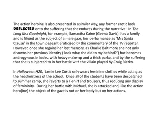 The action heroine is also presented in a similar way, any former erotic look
deflected onto the suffering that she endures during the narrative. In The
Long Kiss Goodnight, for example, Samantha Caine (Geena Davis), has a family
and is filmed as the subject of a male gaze, her performance as ‘Mrs Santa
Clause’ in the town pageant eroticised by the commentary of the TV reporter.
However, once she regains her lost memory, as Charlie Baltimore she not only
disowns her previous identity (‘look what she did to my behind?’) but becomes
androgynous in looks, with heavy make-up and a thick parka, and by the suffering
that she is subjected to in her battle with the villain played by Craig Bierko.
In Halloween:H20, Jamie Lee Curtis only wears feminine clothes while acting as
the headmistress of the school. Once all of the students have been despatched
to summer camp, she reverts to a T-shirt and trousers, thus reducing any display
of femininity. During her battle with Michael, she is attacked and, like the action
hero(ine) the object of the gaze is not on her body but on her actions.
 