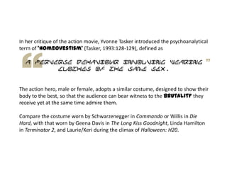 In her critique of the action movie, Yvonne Tasker introduced the psychoanalytical
term of 'homeovestism' (Tasker, 1993:128-129), defined as
a perverse behaviour involving wearing
clothes of the same sex.
The action hero, male or female, adopts a similar costume, designed to show their
body to the best, so that the audience can bear witness to the brutality they
receive yet at the same time admire them.
Compare the costume worn by Schwarzenegger in Commando or Willis in Die
Hard, with that worn by Geena Davis in The Long Kiss Goodnight, Linda Hamilton
in Terminator 2, and Laurie/Keri during the climax of Halloween: H20.
 