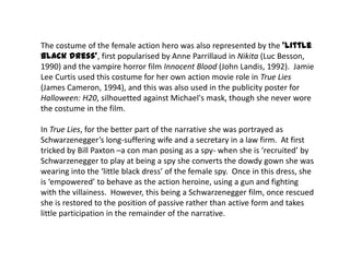 The costume of the female action hero was also represented by the ‘little
black dress', first popularised by Anne Parrillaud in Nikita (Luc Besson,
1990) and the vampire horror film Innocent Blood (John Landis, 1992). Jamie
Lee Curtis used this costume for her own action movie role in True Lies
(James Cameron, 1994), and this was also used in the publicity poster for
Halloween: H20, silhouetted against Michael's mask, though she never wore
the costume in the film.
In True Lies, for the better part of the narrative she was portrayed as
Schwarzenegger’s long-suffering wife and a secretary in a law firm. At first
tricked by Bill Paxton –a con man posing as a spy- when she is ‘recruited’ by
Schwarzenegger to play at being a spy she converts the dowdy gown she was
wearing into the ‘little black dress’ of the female spy. Once in this dress, she
is ‘empowered’ to behave as the action heroine, using a gun and fighting
with the villainess. However, this being a Schwarzenegger film, once rescued
she is restored to the position of passive rather than active form and takes
little participation in the remainder of the narrative.
 