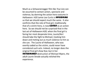 Much as a Schwarzenegger film like True Lies can
be assumed to contain action, spectacle and
violence, by donning the action hero costume in
Halloween: H20 Jamie Lee Curtis is informing
us that we should expect much the same. It also
confirms that the role of final girl, traditionally
that of a victim-hero, is now coded as an action
hero. So we should not be surprised that in the
last act of Halloween:H20, when the final girl is
facing her most desperate time, Laurie/Keri
should take the fight to Michael, tracking him
down and meting out as much violence to him as
she can. The Laurie of Halloween, who was
overtly coded as the victim, could never have
considered such acts. Indeed, no longer does the
original final girl show fear, but in her
determined destruction of Michael Myers, the
adult Laurie Strode actually relished the
experience.
 