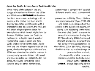 While many of the actors in the low
budget slasher horror films of the 1970s
and 1980s were unknown at the time
the films were made, a strategy both to
minimise the cost of the films and to
disavow spectator identification with a
character coded as a victim, the final girl
was often a higher profile actor, for
example Linda Blair in Hell Night (Tom de
Simone, 1981) or Jamie Lee Curtis in
Halloween. In Curtis’ case, it was her
relationship to Janet Leigh and Tony
Curtis that secured her the role. Aside
from the late nineties regeneration of the
genre, the low budget horror films of the
1970s were treated in a similar manner to
pornography by mainstream Hollywood
and once an actor was established in the
genre, they were considered to be
suitable only for other horror roles.
Jamie Lee Curtis: Scream Queen To Action Heroine
A star image is composed of several
different ‘media texts’, summarised
as
‘promotion, publicity, films, criticism
and commentaries’ (Dyer, 1998:60)
and these elements position the
actress in the audience’s psyche. By
coding stars according to the roles
that they play, Curtis’ presence in
several horror movies during the
1970s and early 1980s ‘connoted
strength and power gleaned from
her own previous appearances in
these films’ (Dika, 1987:91), allowing
the film makers to use her image to
promote their product.
Consequently, unable to secure
mainstream roles, Curtis became
known as the ‘scream
queen’, always appearing as the
heroine.
 