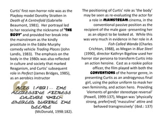 Curtis’ first non-horror role was as the
Playboy model Dorothy Stratten in
Death of A Centrefold (Gabrielle
Beaumont, 1981). Her portrayal led
to her receiving the nickname of ‘the
body’ and provided her break into
the mainstream as the kindly
prostitute in the Eddie Murphy
comedy vehicle Trading Places (John
Landis, 1983). The emphasis on the
body in the 1980s was also reflected
in culture and society that marked
Reaganism, and Curtis’ subsequent
role in Perfect (James Bridges, 1985),
as an aerobics instructor
acts [for]… the
aggressive fitness
culture which
emerged during the
decade
(McDonald, 1998:182).
The positioning of Curtis’ role as ‘the body’
may be seen as re-evaluating the actor for
a role in mainstream cinema, in the
conventional passive position as the
recipient of the male gaze -presenting her
as an object to be looked at. While this
was very much in evidence in her role in A
Fish Called Wanda (Charles
Crichton, 1988), as Megan in Blue Steel
(1990), director Kathryn Bigelow used her
horror star persona to transform Curtis into
an action heroine. Cast as a rookie police
officer, the film played with both the
conventions of the horror genre, in
presenting Curtis as an androgynous final
girl, using the police uniform to mask her
own femininity, and action hero. Providing
‘elements of gender stereotype reversal’
(Powell, 1999:137), Megan was ‘physically
strong, prefer*red+ ‘masculine’ attire and
behaved transgressively’ (ibid.: 137)
 