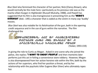 Blue Steel also feminised the character of her partner, Nick (Clancy Brown), who
would normally be the male hero –particularly as his previous role was as the
macho villain Kurgan in Highlander (Russell Mulcahy, 1988), and Powell has
suggested that his film is also transgressive in presenting him as the ‘hero’s
sidekick’ (ibid.: 149) a character that is coded as the victim in many cop ‘buddy’
movies.
Blue Steel was also notable for its fetishisation of the gun, both in the opening
credit sequence and in the use of guns within the narrative. The film
challenged the
conventional set of associations
between guns and images of a
specifically masculine power
(Tasker, 1993:159)
in giving the role to Curtis as Megan. Asked in one scene why she joined the
police, she replies: ‘I want to shoot people’ and then moments later
performs just this act in foiling a convenience store robbery. However, Megan
is also disempowered from her action heroine role within the film, both by the
actions of her superiors, who find her position a threat, and by her
relationship with the psychotic killer Eugene (Ron Silver) who ultimately rapes
her.
 