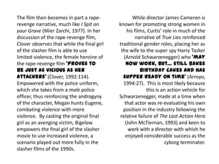 The film then becomes in part a rape-
revenge narrative, much like I Spit on
your Grave (Mier Zarchi, 1977). In her
discussion of the rape-revenge film,
Clover observes that while the final girl
of the slasher film is able to use
limited violence, the female heroine of
the rape-revenge film ‘proves to
be just as vicious as her
attackers’ (Clover, 1992:114).
Empowered with the police uniform,
which she takes from a male police
officer, thus reinforcing the androgyny
of the character, Megan hunts Eugene,
combating violence with more
violence. By casting the original final
girl as an avenging victim, Bigelow
empowers the final girl of the slasher
movie to use increased violence, a
scenario played out more fully in the
slasher films of the 1990s.
While director James Cameron is
known for promoting strong women in
his films, Curtis’ role in much of the
narrative of True Lies reinforced
traditional gender roles, placing her as
the wife to the super spy Harry Tasker
(Arnold Schwarzenegger) who ‘may
now work, but… still bakes
birthday cakes and has
supper ready on time’ (Arroyo,
1994:27). This is most likely because
this is an action vehicle for
Schwarzenegger, made at a time when
that actor was re-evaluating his own
position in the industry following the
relative failure of The Last Action Hero
(John McTiernan, 1993) and keen to
work with a director with which he
enjoyed considerable success as the
cyborg terminator.
 