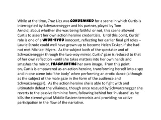 While at the time, True Lies was condemned for a scene in which Curtis is
interrogated by Schwarzenegger and his partner, played by Tom
Arnold, about whether she was being faithful or not, this scene allowed
Curtis to assert her own action heroine credentials. Until this point, Curtis’
role is one of a wide-eyed innocent, reflecting her earlier final girl roles –
Laurie Strode could well have grown up to become Helen Tasker, if she had
not met Michael Myers. As the subject both of the spectator and of
Schwarzenegger through the two-way mirror, Curtis’ gaze is reduced to that
of her own reflection –until she takes matters into her own hands and
smashes the mirror, fragmenting her own image. From this point
on, Curtis is empowered as an action heroine, transforming herself into a spy
and in one scene into ‘the body’ when performing an erotic dance (although
as the subject of the male gaze in the form of the audience and
Schwarzenegger). As the action heroine she is able to fight with and
ultimately defeat the villainess, though once rescued by Schwarzenegger she
reverts to the passive feminine form, following behind her ‘husband’ as he
kills the stereotypical Middle Eastern terrorists and providing no active
participation in the flow of the narrative.
 