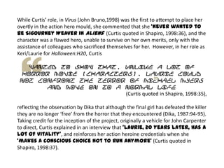 While Curtis’ role, in Virus (John Bruno,1998) was the first to attempt to place her
overtly in the action hero mould, she commented that she ‘never wanted to
be Sigourney Weaver in Aliens’ (Curtis quoted in Shapiro, 1998:36), and the
character was a flawed hero, unable to survive on her own merits, only with the
assistance of colleagues who sacrificed themselves for her. However, in her role as
Keri/Laurie for Halloween:H20, Curtis
wanted to show that, unlike a lot of
horror movie [characters], Laurie could
not confront the terror of Michael Myers
and move on to a normal life
(Curtis quoted in Shapiro, 1998:35),
reflecting the observation by Dika that although the final girl has defeated the killer
they are no longer ‘free’ from the horror that they encountered (Dika, 1987:94-95).
Taking credit for the inception of the project, originally a vehicle for John Carpenter
to direct, Curtis explained in an interview that ‘Laurie, 20 years later, has a
lot of vitality’, and reinforces her action heroine credentials when she
‘makes a conscious choice not to run anymore’ (Curtis quoted in
Shapiro, 1998:37).
 