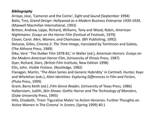 Bibliography
Arroyo, Jose, ‘Cameron and the Comic’, Sight and Sound (September 1994)
Balio, Tino, Grand Design: Hollywood as a Modern Business Enterprise 1930-1939,
(Maxwell Macmillan International, 1993)
Britton, Andrew, Lippe, Richard, Williams, Tony and Wood, Robin, American
Nightmares: Essays on the Horror Film (Festival of Festivals, 1979)
Clover, Carol. Men, Women, and Chainsaws. (BFI Publishing, 1992)
Delueze, Gilles, Cinema 2: The Time-Image, translated by Tomlinson and Galeta,
(The Althone Press, 1989)
Dika, Vera’ ‘The Stalker Film 1978-81,’ in Waller (ed.), American Horrors: Essays on
the Modern American Horror Film, (University of Illinois Press, 1987)
Dyer, Richard, Stars, (British Film Institute, New Edition 1998)
Ellis, John. Visible Fictions. (Routledge, 1982)
Flanagan, Martin, ‘The Alien Series and Generic Hybridity’ in Cartmell, Hunter, Kaye
and Whelehan (eds.), Alien Identities: Exploring Differences in Film and Fiction,
(Pluto Press, 1999)
Grant, Barry Keith (ed.) ,Film Genre Reader, (University of Texas Press, 1986)
Halberstam, Judith, Skin Shows: Gothic Horror and The Technology of Monsters,
(Duke University Press, 1995)
Hills, Elizabeth, ‘From ‘Figurative Males’ to Action Heroines: Further Thoughts on
Active Women in The Cinema’ in Screen, (Spring 1999) 40:1
 