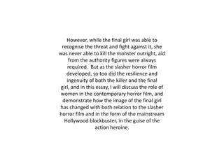 However, while the final girl was able to
recognise the threat and fight against it, she
was never able to kill the monster outright, aid
from the authority figures were always
required. But as the slasher horror film
developed, so too did the resilience and
ingenuity of both the killer and the final
girl, and in this essay, I will discuss the role of
women in the contemporary horror film, and
demonstrate how the image of the final girl
has changed with both relation to the slasher
horror film and in the form of the mainstream
Hollywood blockbuster, in the guise of the
action heroine.
 
