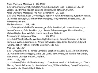 Texas Chainsaw Massacre 2 US, 1986
p.c.: Cannon; p.: Menahem Golan, Yoram Globus; d.: Tobe Hooper; sc: L.M. Kit
Carson; l.p.: Dennis Hopper, Caroline Williams, Bill Johnson. 95 min.
Texas Chainsaw Massacre: The Next Generation US, 1995
p.c.: Ultra Muchos, River City Films; p.: Robert J. Kuhn, Kim Henkel; d.,sc: Kim Henkel;
l.p.: Renee Zellweger, Matthew McConaughey, Tony Perenski, Robert Jacks, Lisa
Newmeyer. 94 min.
The Terminator US, 1984
p.c.: Orion/Hemdale/Pacific Western; p.: Gale Ann Hurd; d.: James Cameron; sc:
James Cameron, Gale Ann Hurd; l.p.: Arnold Schwarzenegger, Linda Hamilton,
Michael Biehn, Paul Winfield, Lance Henriksen. 108 min.
Terminator 2: Judgement Day US, 1991
p.c.: Guild/Carolco/Pacific Western/Lightstorm; p.,d.: James Cameron; sc: James
Cameron, William Wisher; l.p.: Arnold Schwarzenegger, Linda Hamilton, Edward
Furlong, Robert Patrick, Jeanette Goldstein. 135 min.
True Lies US, 1994
p.c.: TCF/Lightstorm; p.: James Cameron, Stephanie Austin; d.,sc: James Cameron;
l.p.: Arnold Schwarzenegger, Jamie Lee Curtis, Tom Arnold, Bill Paxton, Art Malick,
Tia Carrere, Charlton Heston. 141 min.
Virus US, 1998
p.c.: Universal/Mutual Film Company; p.: Gale Anne Hurd; d.: John Bruno; sc: Chuck
Pfarrer, Dennis Feldman; l.p.: Jamie Lee Curtis, William Baldwin, Donald Sutherland,
Joanna Pacula, Marshall Bell. 100 min.
 