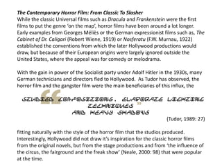 The Contemporary Horror Film: From Classic To Slasher
While the classic Universal films such as Dracula and Frankenstein were the first
films to put the genre ‘on the map’, horror films have been around a lot longer.
Early examples from Georges Méliès or the German expressionist films such as, The
Cabinet of Dr. Caligari (Robert Wiene, 1919) or Nosferatu (F.W. Murnau, 1922)
established the conventions from which the later Hollywood productions would
draw, but because of their European origins were largely ignored outside the
United States, where the appeal was for comedy or melodrama.
With the gain in power of the Socialist party under Adolf Hitler in the 1930s, many
German technicians and directors fled to Hollywood. As Tudor has observed, the
horror film and the gangster film were the main beneficiaries of this influx, the
studied compositions, elaborate lighting
techniques
and heavy shadows
(Tudor, 1989: 27)
fitting naturally with the style of the horror film that the studios produced.
Interestingly, Hollywood did not draw it’s inspiration for the classic horror films
from the original novels, but from the stage productions and from ‘the influence of
the circus, the fairground and the freak show’ (Neale, 2000: 98) that were popular
at the time.
 