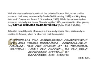 With the unprecedented success of the Universal horror films, other studios
produced their own, most notably Freaks (Tod Browning, 1932) and King Kong
(Merian C. Cooper and Ernest B. Schoedsack, 1933). While the various studios
produced relatively few horror films during the 1930s, compared to other genres,
they ‘left an indelible mark on the era’ (Balio, 1993: 298-310).
Balio also raised the role of women in these early horror films, particularly in
relation to Dracula, when he observed that the monster
terrorises the surrounding countryside‟
killing „young innocents, particularly
females, who are caught up as potential
victims; [and] the expert… is the only
character capable of
defeating the threat
(ibid.: 299).
 