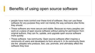 Benefits of using open source software
• people have more control over these kind of software. they can use these
software for any purpose they wish not merely the way someone else thinks
they should.
• These software are more secure and stable. Because so many peoples can
work on a piece of open source software without asking for permission from
original authors, they can fix, update, and upgrade open source software
more quickly
• These software has community. Open source software often inspires a
community of users and developers to form around it. In its community there
are the peoples who produce, test, use, promote, and ultimately affect the
software they love
 
