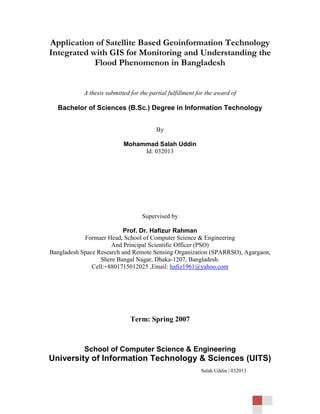 Application of Satellite Based Geoinformation Technology
Integrated with GIS for Monitoring and Understanding the
            Flood Phenomenon in Bangladesh


            A thesis submitted for the partial fulfillment for the award of

  Bachelor of Sciences (B.Sc.) Degree in Information Technology


                                         By

                            Mohammad Salah Uddin
                                 Id: 032013




                                    Supervised by

                           Prof. Dr. Hafizur Rahman
            Formaer Head, School of Computer Science & Engineering
                      And Principal Scientific Officer (PSO)
Bangladesh Space Research and Remote Sensing Organization (SPARRSO), Agargaon,
                  Shere Bangal Nagar, Dhaka-1207, Bangladesh.
               Cell:+8801715012025 ,Email: hafiz1961@yahoo.com




                               Term: Spring 2007



            School of Computer Science & Engineering
University of Information Technology & Sciences (UITS)
                                                            Salah Uddin | 032013
 