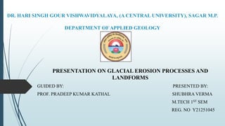 DR. HARI SINGH GOUR VISHWAVIDYALAYA, (A CENTRAL UNIVERSITY), SAGAR M.P.
DEPARTMENT OF APPLIED GEOLOGY
PRESENTATION ON GLACIAL EROSION PROCESSES AND
LANDFORMS
GUIDED BY: PRESENTED BY:
PROF. PRADEEP KUMAR KATHAL SHUBHRA VERMA
M.TECH 1ST SEM
REG. NO Y21251045
 