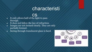 characteristi
cs
● It only allows half of the light to pass
through.
● It does not follow the law of refraction.
● Images are not formed clearly. They are only
partially formed.
● Seeing through translucent glass is hard.
 
