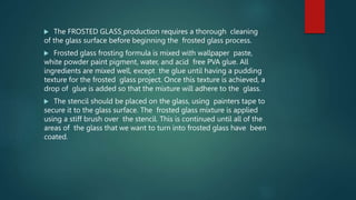  The FROSTED GLASS production requires a thorough cleaning
of the glass surface before beginning the frosted glass process.
 Frosted glass frosting formula is mixed with wallpaper paste,
white powder paint pigment, water, and acid free PVA glue. All
ingredients are mixed well, except the glue until having a pudding
texture for the frosted glass project. Once this texture is achieved, a
drop of glue is added so that the mixture will adhere to the glass.
 The stencil should be placed on the glass, using painters tape to
secure it to the glass surface. The frosted glass mixture is applied
using a stiff brush over the stencil. This is continued until all of the
areas of the glass that we want to turn into frosted glass have been
coated.
 