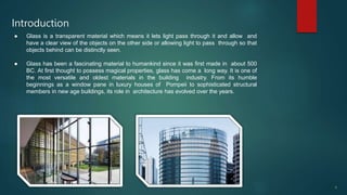 Introduction
4
● Glass is a transparent material which means it lets light pass through it and allow and
have a clear view of the objects on the other side or allowing light to pass through so that
objects behind can be distinctly seen.
● Glass has been a fascinating material to humankind since it was first made in about 500
BC. At first thought to possess magical properties, glass has come a long way. It is one of
the most versatile and oldest materials in the building industry. From its humble
beginnings as a window pane in luxury houses of Pompeii to sophisticated structural
members in new age buildings, its role in architecture has evolved over the years.
 
