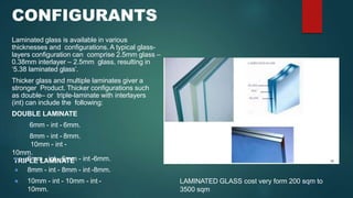 CONFIGURANTS
Laminated glass is available in various
thicknesses and configurations. A typical glass-
layers configuration can comprise 2.5mm glass –
0.38mm interlayer – 2.5mm glass, resulting in
‘5.38 laminated glass’.
Thicker glass and multiple laminates giver a
stronger Product. Thicker configurations such
as double– or triple-laminate with interlayers
(int) can include the following:
DOUBLE LAMINATE
6mm - int - 6mm.
8mm - int - 8mm.
10mm - int -
10mm.
TRIPLE LAMINATE
● 6mm - int - 6mm - int -6mm.
● 8mm - int - 8mm - int -8mm.
● 10mm - int - 10mm - int -
10mm.
LAMINATED GLASS cost very form 200 sqm to
3500 sqm
 
