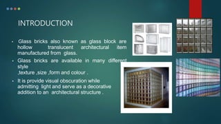 INTRODUCTION
• Glass bricks also known as glass block are
hollow translucent architectural item
manufactured from glass.
• Glass bricks are available in many different
style
,texture ,size ,form and colour .
• It is provide visual obscuration while
admitting light and serve as a decorative
addition to an architectural structure .
 